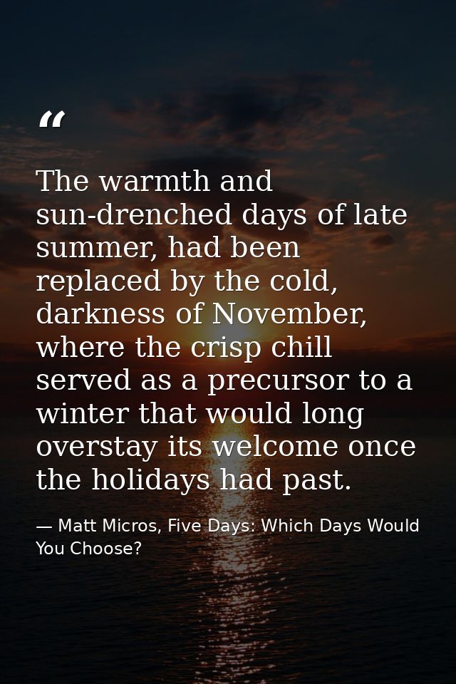 The warmth and sun-drenched days of late summer, had been replaced by the cold, darkness of November, where the crisp ch — Matt Micros, Five Days: Which Days Would You Choose?