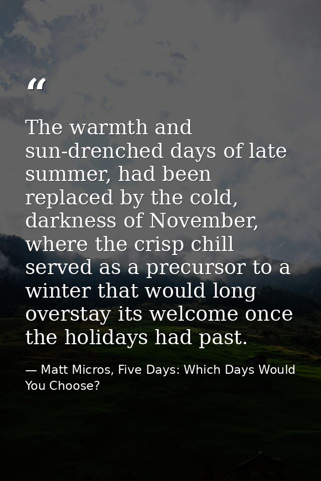 The warmth and sun-drenched days of late summer, had been replaced by the cold, darkness of November, where the crisp ch — Matt Micros, Five Days: Which Days Would You Choose?