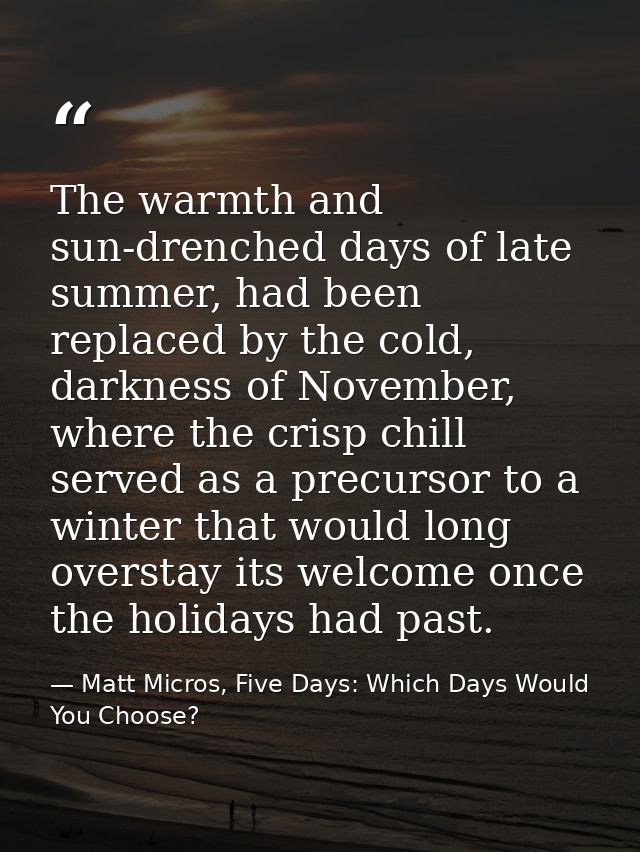 The warmth and sun-drenched days of late summer, had been replaced by the cold, darkness of November, where the crisp ch — Matt Micros, Five Days: Which Days Would You Choose?