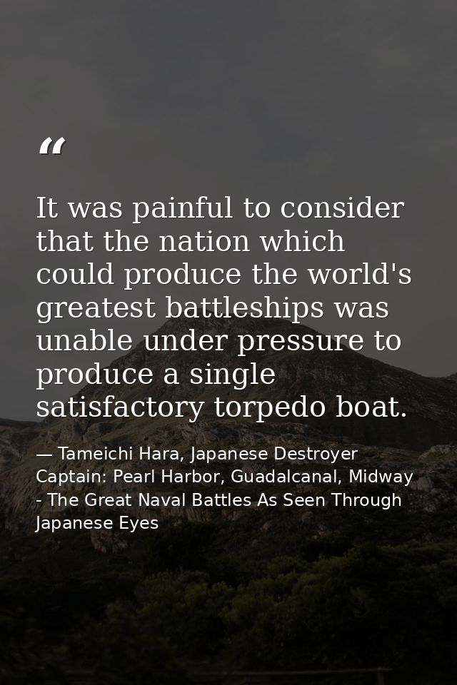 It was painful to consider that the nation which could produce the world's greatest battleships was unable under pressur — Tameichi Hara, Japanese Destroyer Captain: Pearl Harbor, Guadalcanal, Midway - The Great Naval Battles As Seen Through Japanese Eyes