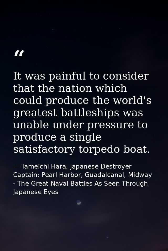 It was painful to consider that the nation which could produce the world's greatest battleships was unable under pressur — Tameichi Hara, Japanese Destroyer Captain: Pearl Harbor, Guadalcanal, Midway - The Great Naval Battles As Seen Through Japanese Eyes