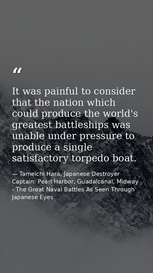 It was painful to consider that the nation which could produce the world's greatest battleships was unable under pressur — Tameichi Hara, Japanese Destroyer Captain: Pearl Harbor, Guadalcanal, Midway - The Great Naval Battles As Seen Through Japanese Eyes