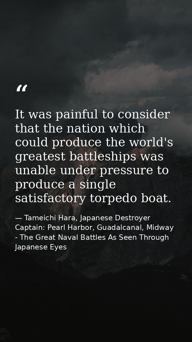 It was painful to consider that the nation which could produce the world's greatest battleships was unable under pressur — Tameichi Hara, Japanese Destroyer Captain: Pearl Harbor, Guadalcanal, Midway - The Great Naval Battles As Seen Through Japanese Eyes