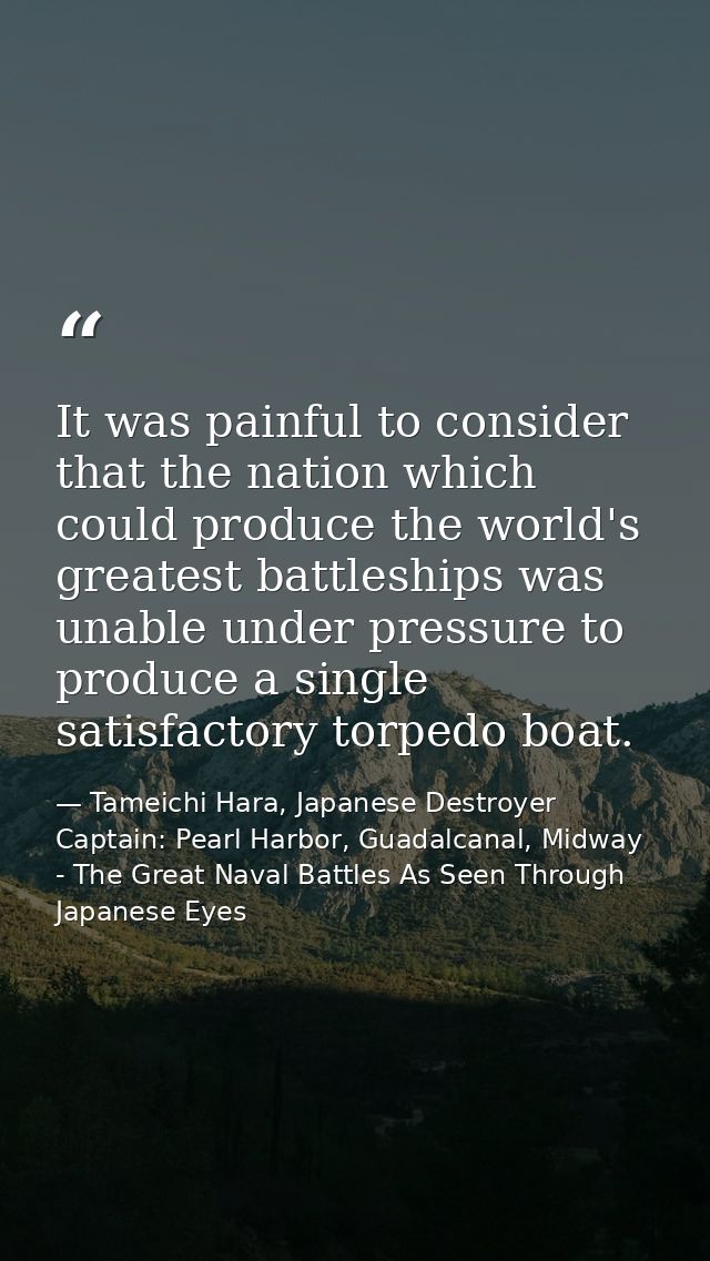 It was painful to consider that the nation which could produce the world's greatest battleships was unable under pressur — Tameichi Hara, Japanese Destroyer Captain: Pearl Harbor, Guadalcanal, Midway - The Great Naval Battles As Seen Through Japanese Eyes