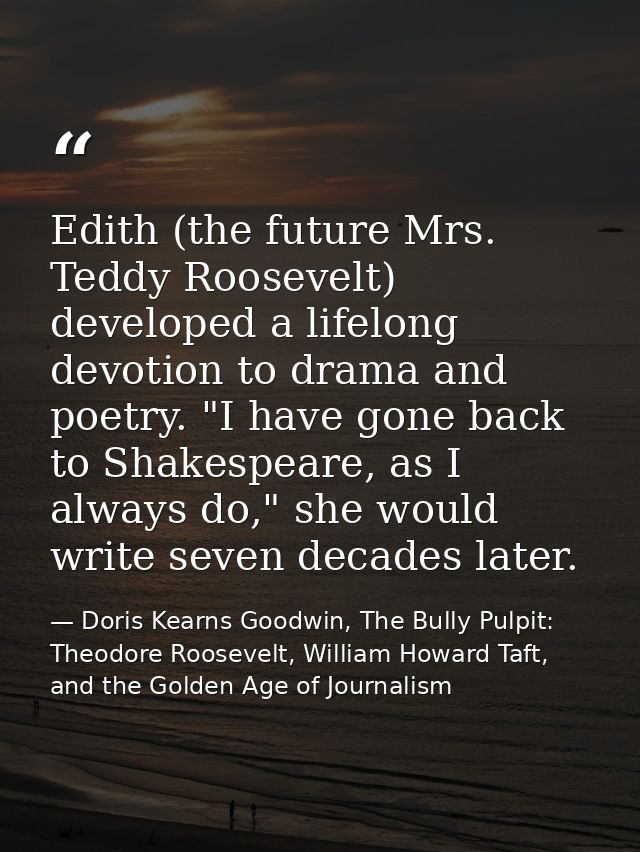 Edith (the future Mrs. Teddy Roosevelt) developed a lifelong devotion to drama and poetry. "I have gone back to Shakespe — Doris Kearns Goodwin, The Bully Pulpit: Theodore Roosevelt, William Howard Taft, and the Golden Age of Journalism