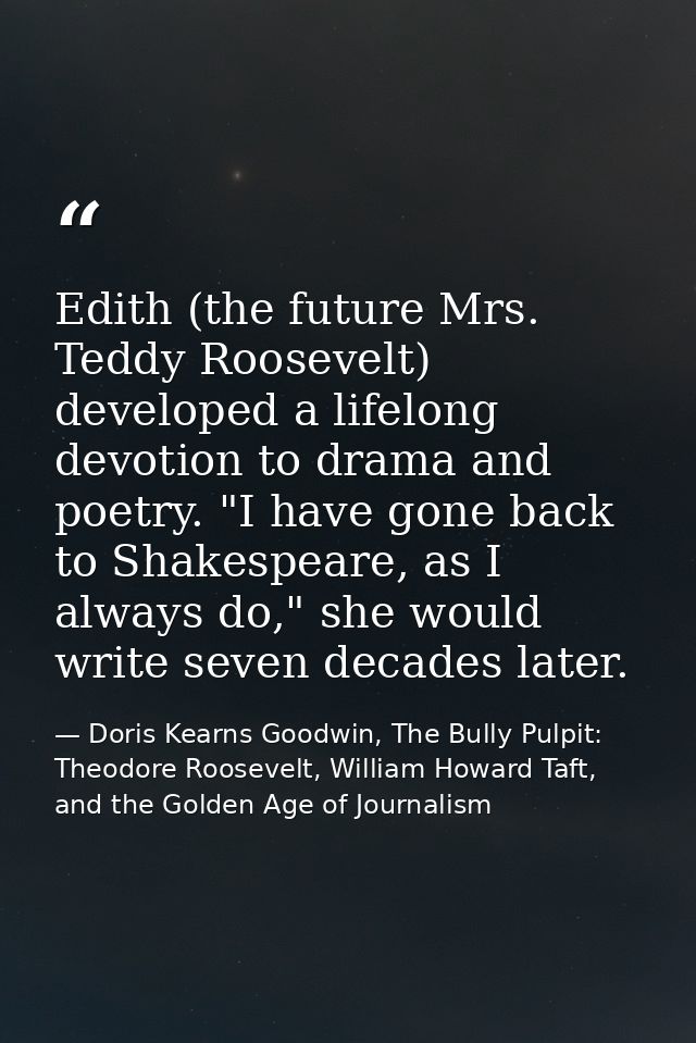 Edith (the future Mrs. Teddy Roosevelt) developed a lifelong devotion to drama and poetry. "I have gone back to Shakespe — Doris Kearns Goodwin, The Bully Pulpit: Theodore Roosevelt, William Howard Taft, and the Golden Age of Journalism