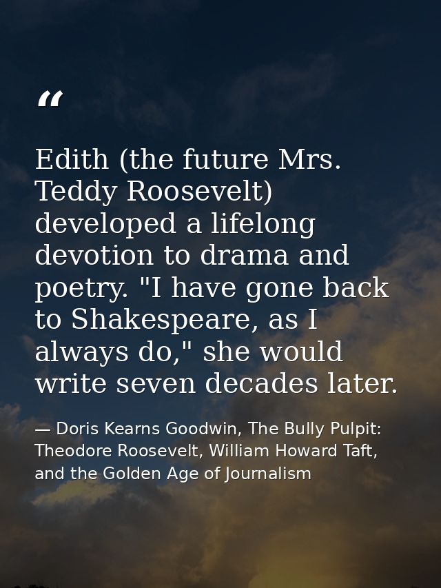 Edith (the future Mrs. Teddy Roosevelt) developed a lifelong devotion to drama and poetry. "I have gone back to Shakespe — Doris Kearns Goodwin, The Bully Pulpit: Theodore Roosevelt, William Howard Taft, and the Golden Age of Journalism