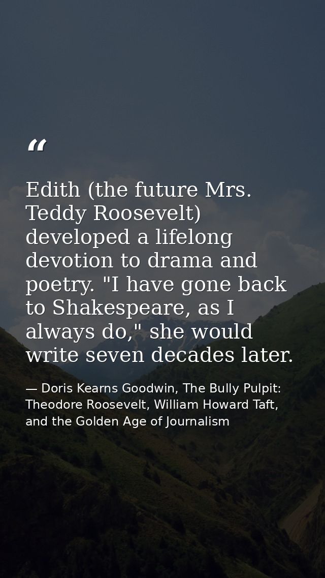 Edith (the future Mrs. Teddy Roosevelt) developed a lifelong devotion to drama and poetry. "I have gone back to Shakespe — Doris Kearns Goodwin, The Bully Pulpit: Theodore Roosevelt, William Howard Taft, and the Golden Age of Journalism