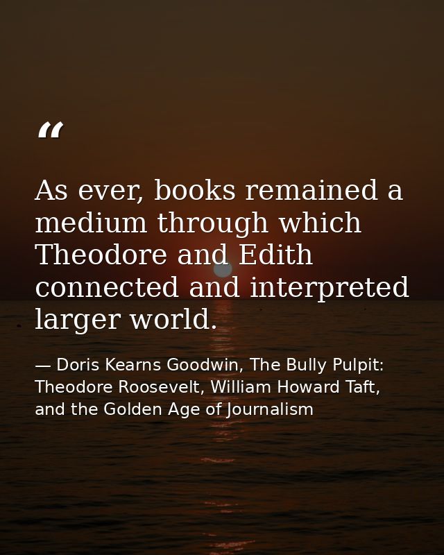 As ever, books remained a medium through which Theodore and Edith connected and interpreted larger world. — Doris Kearns Goodwin, The Bully Pulpit: Theodore Roosevelt, William Howard Taft, and the Golden Age of Journalism