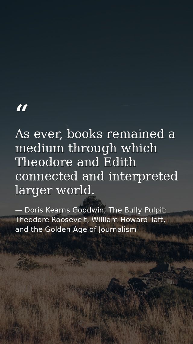 As ever, books remained a medium through which Theodore and Edith connected and interpreted larger world. — Doris Kearns Goodwin, The Bully Pulpit: Theodore Roosevelt, William Howard Taft, and the Golden Age of Journalism