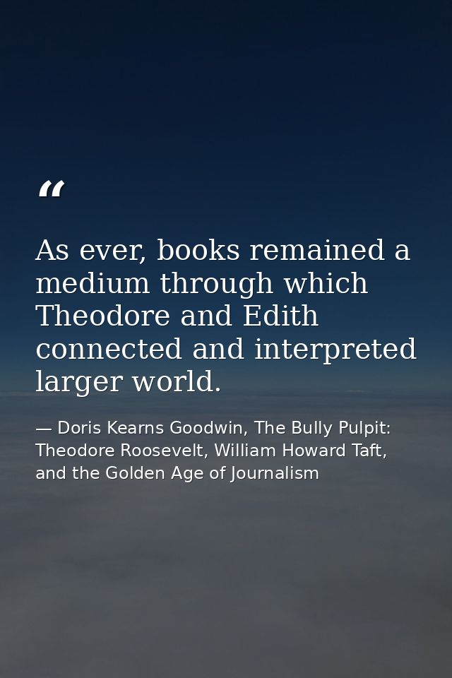 As ever, books remained a medium through which Theodore and Edith connected and interpreted larger world. — Doris Kearns Goodwin, The Bully Pulpit: Theodore Roosevelt, William Howard Taft, and the Golden Age of Journalism