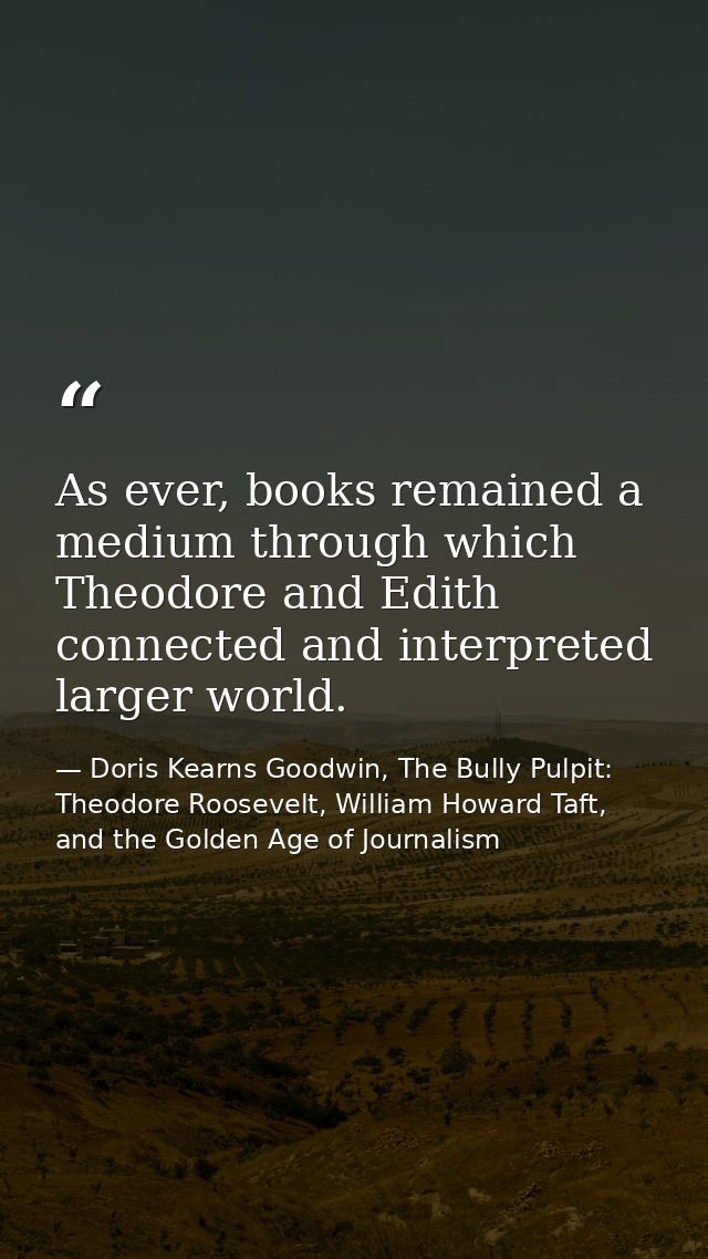 As ever, books remained a medium through which Theodore and Edith connected and interpreted larger world. — Doris Kearns Goodwin, The Bully Pulpit: Theodore Roosevelt, William Howard Taft, and the Golden Age of Journalism