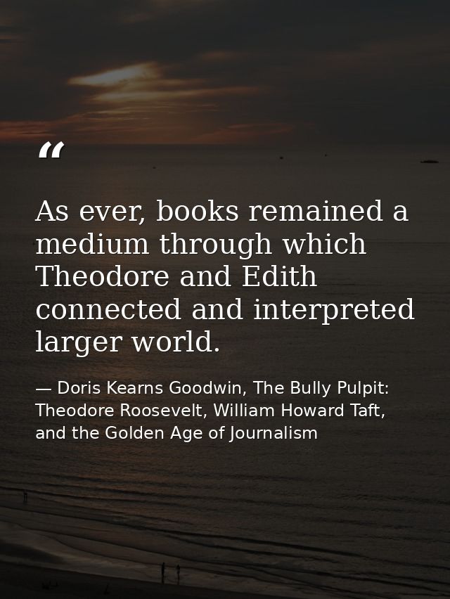 As ever, books remained a medium through which Theodore and Edith connected and interpreted larger world. — Doris Kearns Goodwin, The Bully Pulpit: Theodore Roosevelt, William Howard Taft, and the Golden Age of Journalism