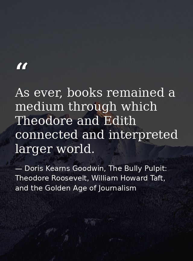 As ever, books remained a medium through which Theodore and Edith connected and interpreted larger world. — Doris Kearns Goodwin, The Bully Pulpit: Theodore Roosevelt, William Howard Taft, and the Golden Age of Journalism