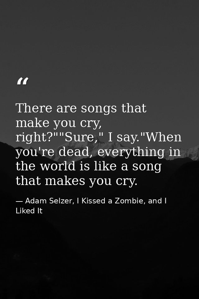 There are songs that make you cry, right?""Sure," I say."When you're dead, everything in the world is like a song that m — Adam Selzer, I Kissed a Zombie, and I Liked It