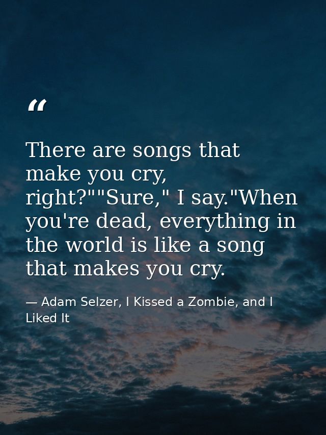 There are songs that make you cry, right?""Sure," I say."When you're dead, everything in the world is like a song that m — Adam Selzer, I Kissed a Zombie, and I Liked It