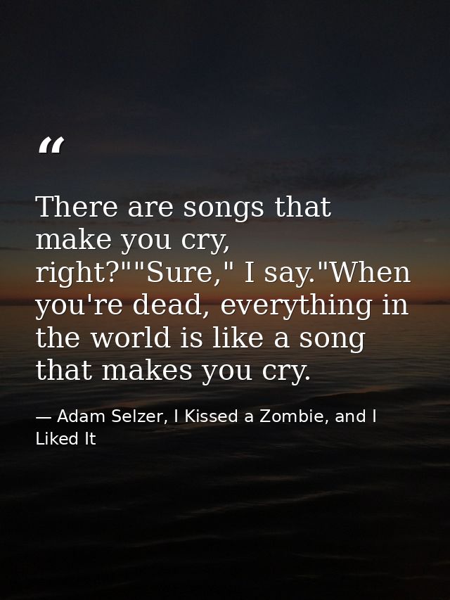 There are songs that make you cry, right?""Sure," I say."When you're dead, everything in the world is like a song that m — Adam Selzer, I Kissed a Zombie, and I Liked It
