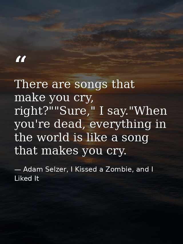 There are songs that make you cry, right?""Sure," I say."When you're dead, everything in the world is like a song that m — Adam Selzer, I Kissed a Zombie, and I Liked It