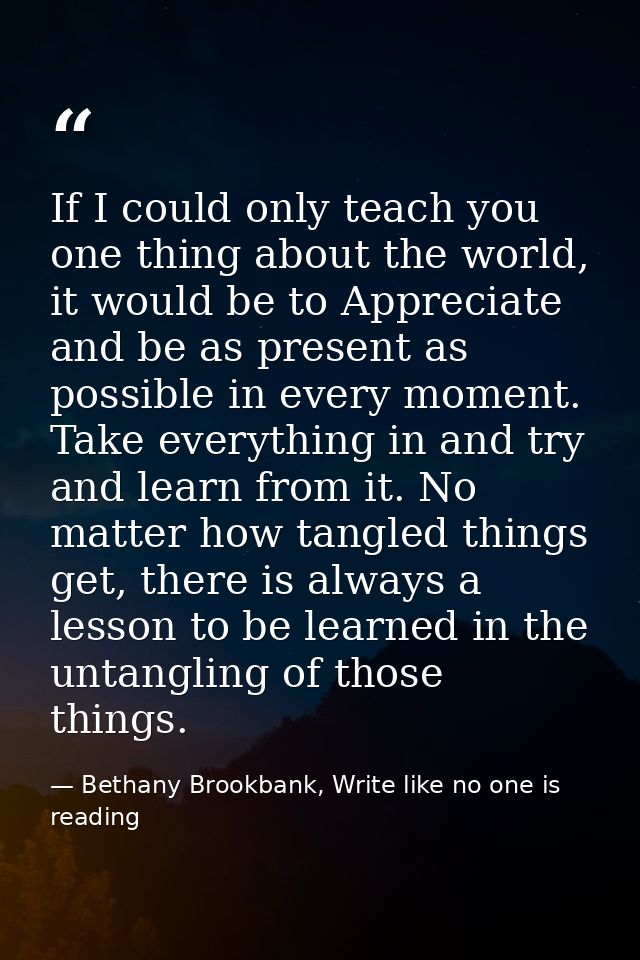 If I could only teach you one thing about the world, it would be to Appreciate and be as present as possible in every mo — Bethany Brookbank, Write like no one is reading