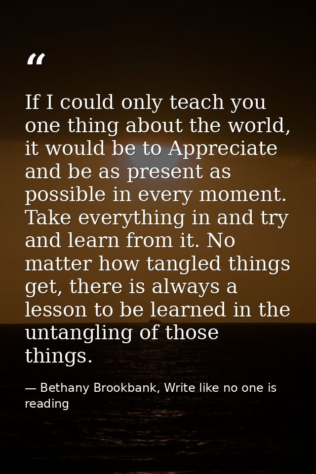 If I could only teach you one thing about the world, it would be to Appreciate and be as present as possible in every mo — Bethany Brookbank, Write like no one is reading