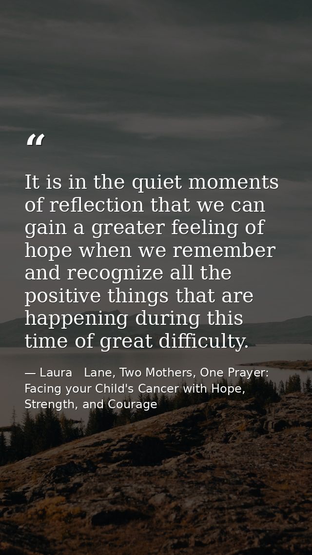 It is in the quiet moments of reflection that we can gain a greater feeling of hope when we remember and recognize all t — Laura   Lane, Two Mothers, One Prayer: Facing your Child's Cancer with Hope, Strength, and Courage
