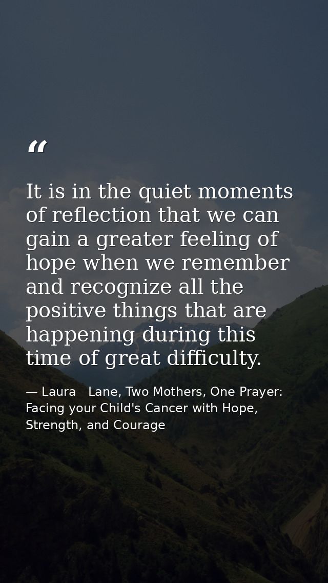 It is in the quiet moments of reflection that we can gain a greater feeling of hope when we remember and recognize all t — Laura   Lane, Two Mothers, One Prayer: Facing your Child's Cancer with Hope, Strength, and Courage