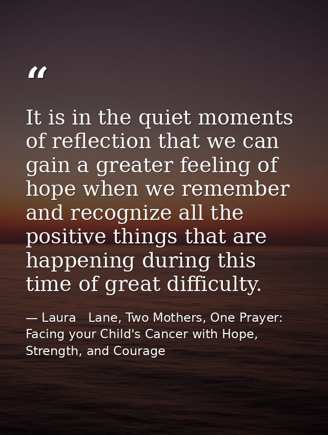 It is in the quiet moments of reflection that we can gain a greater feeling of hope when we remember and recognize all t — Laura   Lane, Two Mothers, One Prayer: Facing your Child's Cancer with Hope, Strength, and Courage