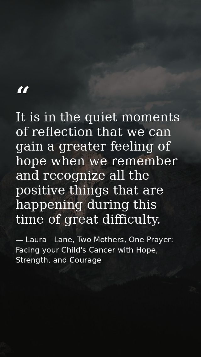 It is in the quiet moments of reflection that we can gain a greater feeling of hope when we remember and recognize all t — Laura   Lane, Two Mothers, One Prayer: Facing your Child's Cancer with Hope, Strength, and Courage