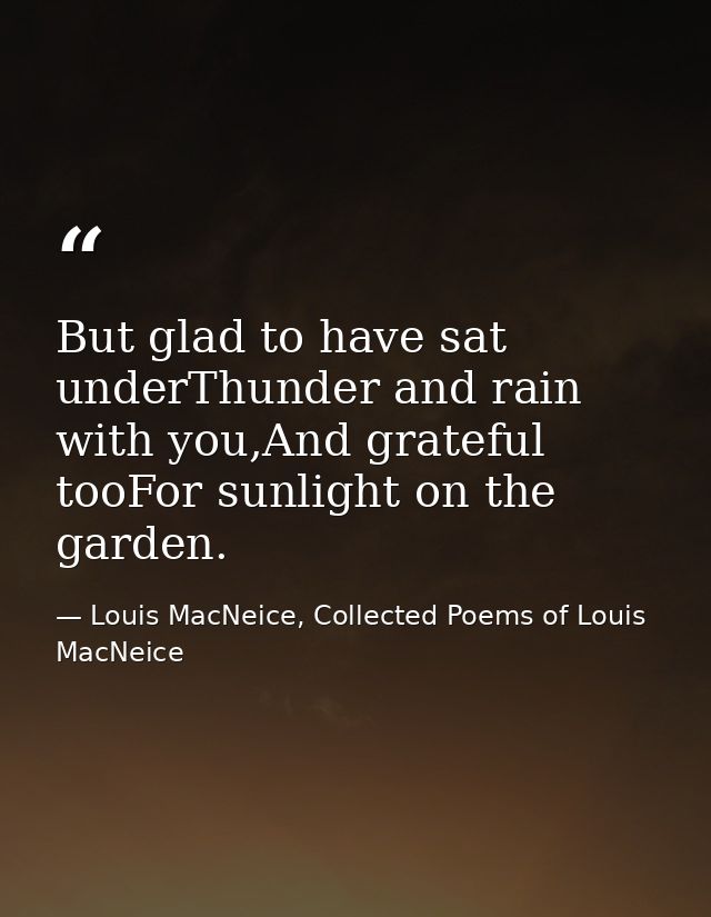 But glad to have sat underThunder and rain with you,And grateful tooFor sunlight on the garden. — Louis MacNeice, Collected Poems of Louis MacNeice