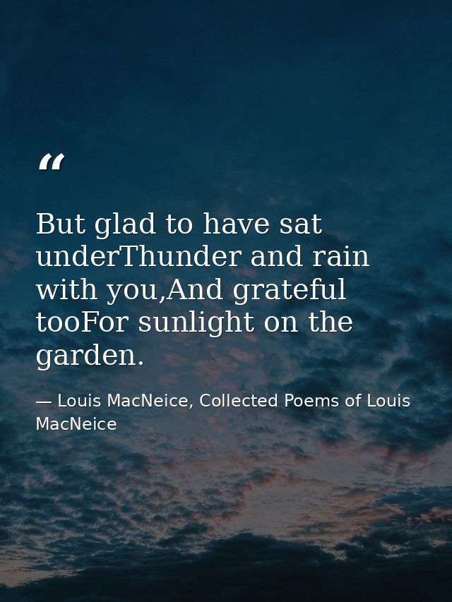 But glad to have sat underThunder and rain with you,And grateful tooFor sunlight on the garden. — Louis MacNeice, Collected Poems of Louis MacNeice