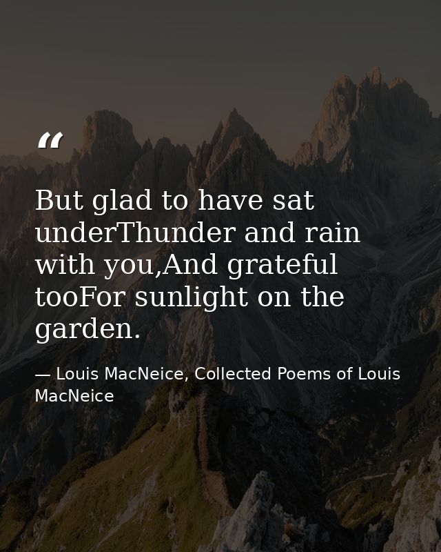 But glad to have sat underThunder and rain with you,And grateful tooFor sunlight on the garden. — Louis MacNeice, Collected Poems of Louis MacNeice