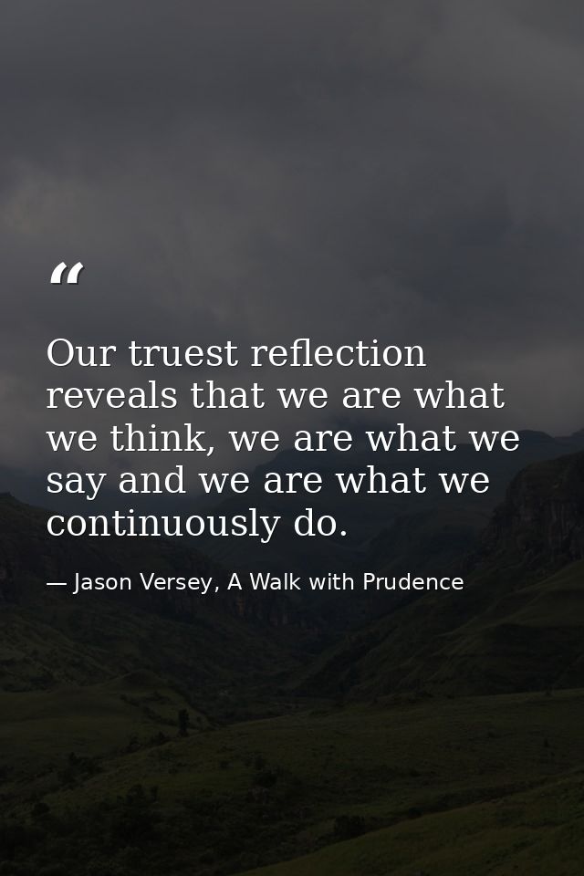 Our truest reflection reveals that we are what we think, we are what we say and we are what we continuously do. — Jason Versey, A Walk with Prudence
