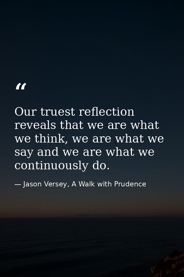 Our truest reflection reveals that we are what we think, we are what we say and we are what we continuously do. — Jason Versey, A Walk with Prudence