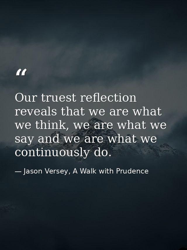 Our truest reflection reveals that we are what we think, we are what we say and we are what we continuously do. — Jason Versey, A Walk with Prudence