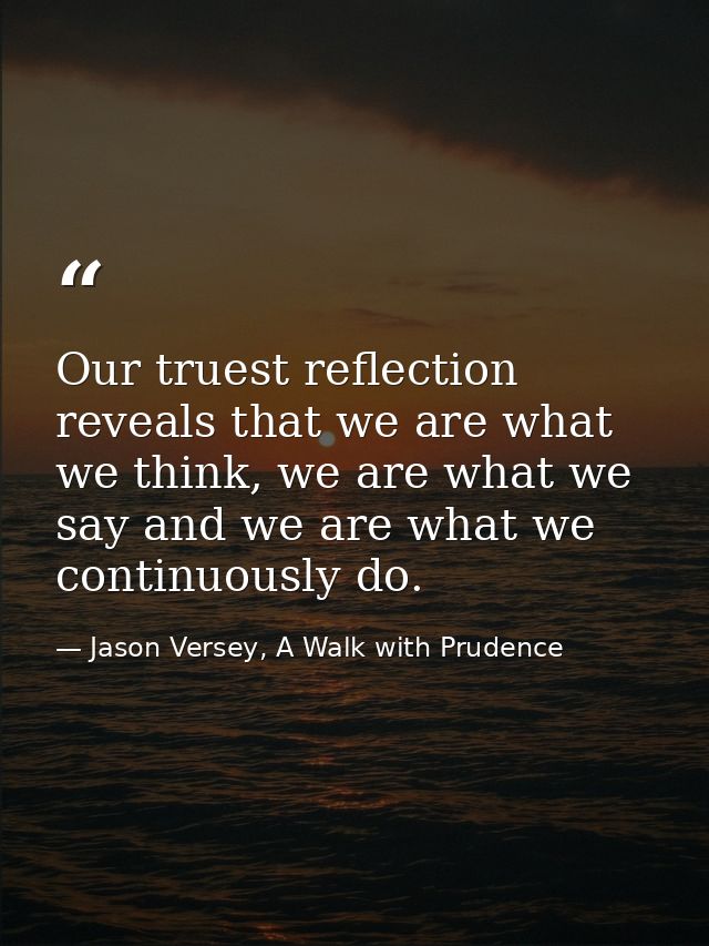 Our truest reflection reveals that we are what we think, we are what we say and we are what we continuously do. — Jason Versey, A Walk with Prudence