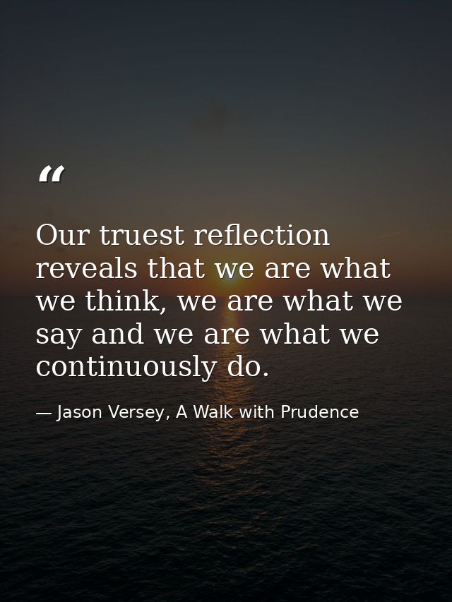 Our truest reflection reveals that we are what we think, we are what we say and we are what we continuously do. — Jason Versey, A Walk with Prudence