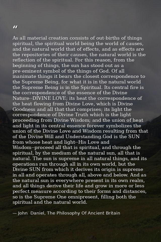 As all material creation consists of out-births of things spiritual, the spiritual world being the world of causes, and  — John  Daniel, The Philosophy Of Ancient Britain