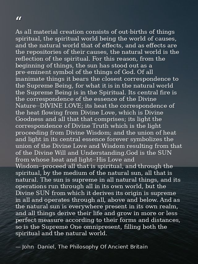 As all material creation consists of out-births of things spiritual, the spiritual world being the world of causes, and  — John  Daniel, The Philosophy Of Ancient Britain