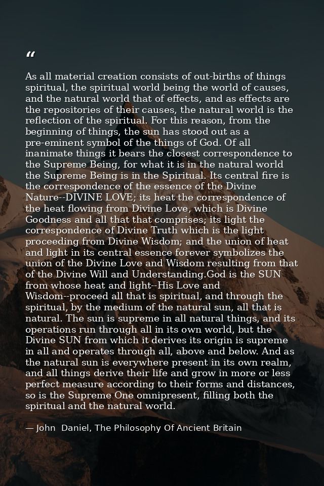 As all material creation consists of out-births of things spiritual, the spiritual world being the world of causes, and  — John  Daniel, The Philosophy Of Ancient Britain