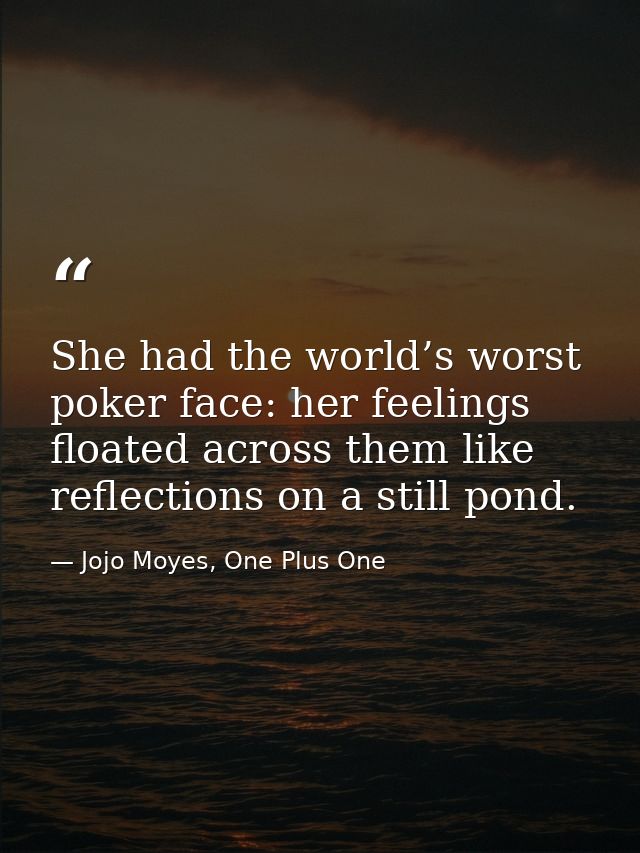 She had the world’s worst poker face: her feelings floated across them like reflections on a still pond. — Jojo Moyes, One Plus One