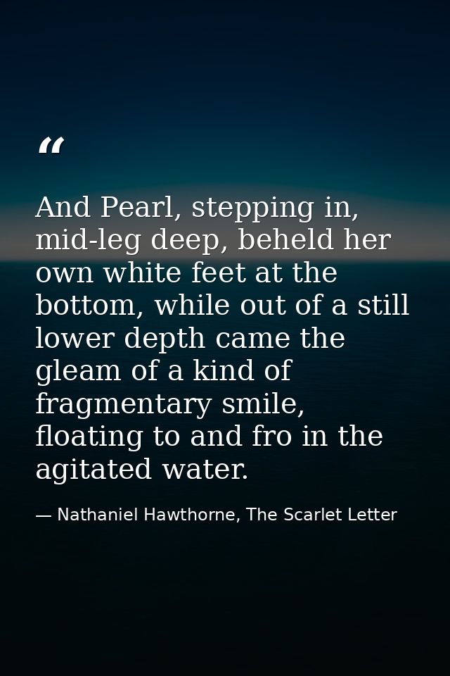 And Pearl, stepping in, mid-leg deep, beheld her own white feet at the bottom, while out of a still lower depth came the — Nathaniel Hawthorne, The Scarlet Letter