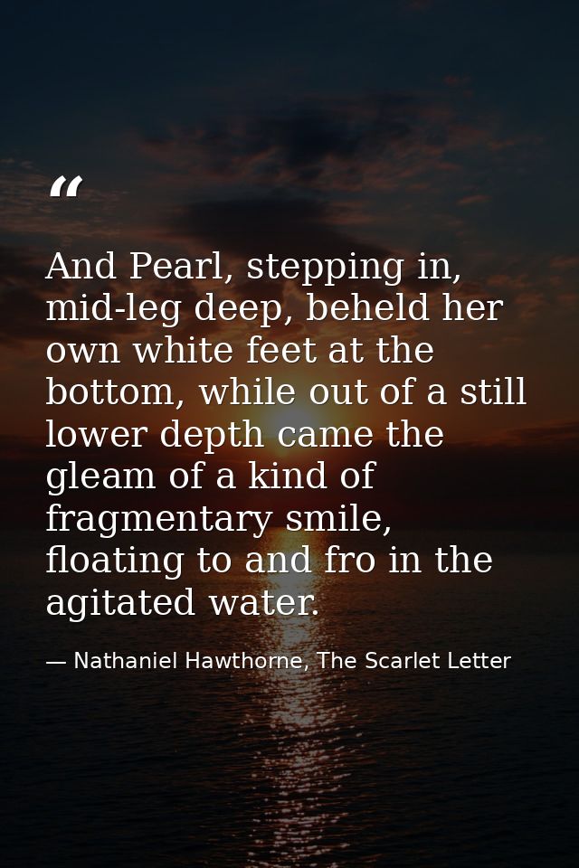And Pearl, stepping in, mid-leg deep, beheld her own white feet at the bottom, while out of a still lower depth came the — Nathaniel Hawthorne, The Scarlet Letter