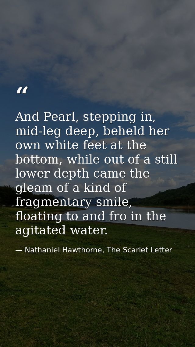 And Pearl, stepping in, mid-leg deep, beheld her own white feet at the bottom, while out of a still lower depth came the — Nathaniel Hawthorne, The Scarlet Letter