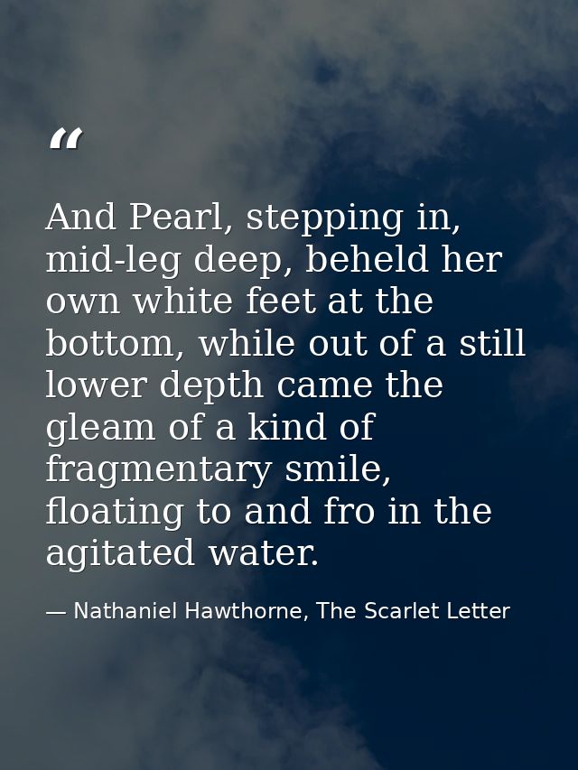 And Pearl, stepping in, mid-leg deep, beheld her own white feet at the bottom, while out of a still lower depth came the — Nathaniel Hawthorne, The Scarlet Letter