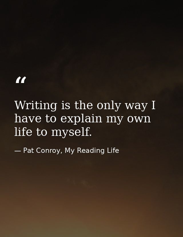 Writing is the only way I have to explain my own life to myself. — Pat Conroy, My Reading Life