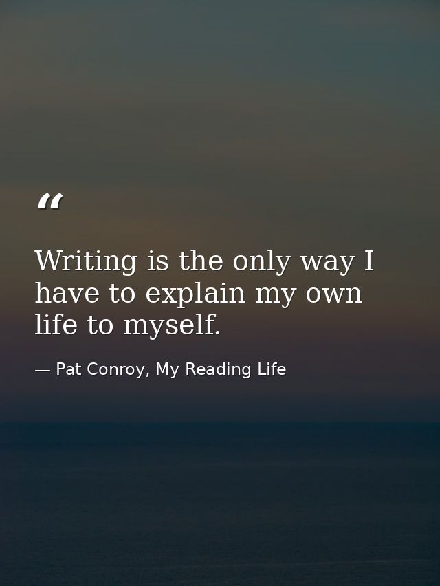 Writing is the only way I have to explain my own life to myself. — Pat Conroy, My Reading Life