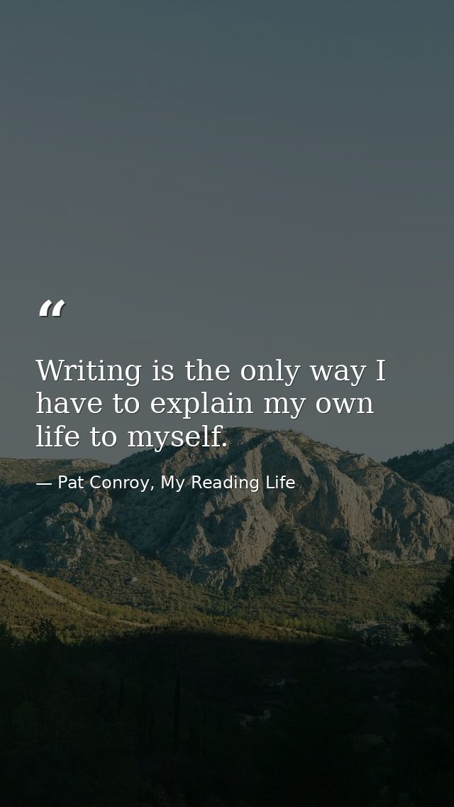 Writing is the only way I have to explain my own life to myself. — Pat Conroy, My Reading Life