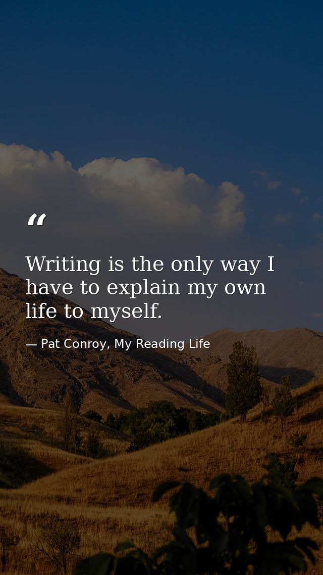 Writing is the only way I have to explain my own life to myself. — Pat Conroy, My Reading Life