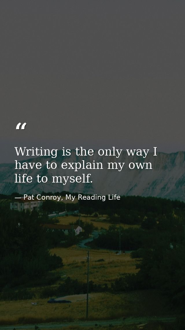 Writing is the only way I have to explain my own life to myself. — Pat Conroy, My Reading Life
