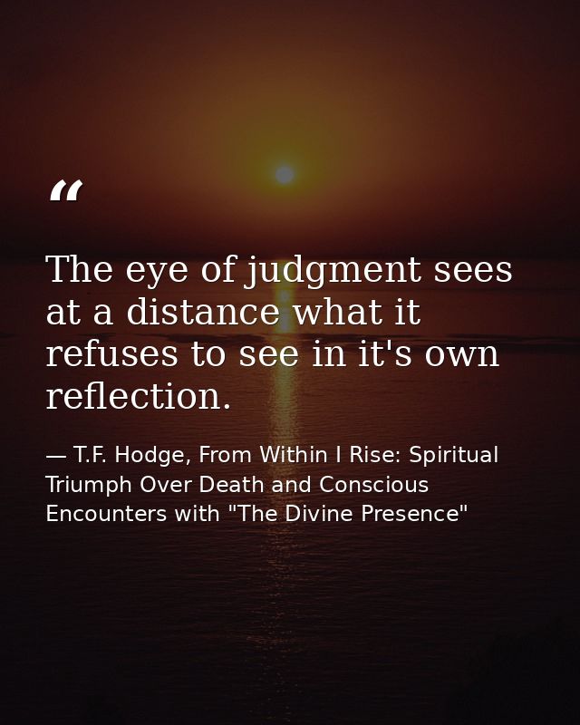 The eye of judgment sees at a distance what it refuses to see in it's own reflection. — T.F. Hodge, From Within I Rise: Spiritual Triumph Over Death and Conscious Encounters with "The Divine Presence"